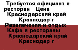 Требуется официант в ресторан › Цена ­ 23 000 - Краснодарский край, Краснодар г. Развлечения и отдых » Кафе и рестораны   . Краснодарский край,Краснодар г.